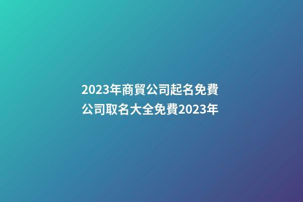 2023年商貿公司起名免費 公司取名大全免費2023年